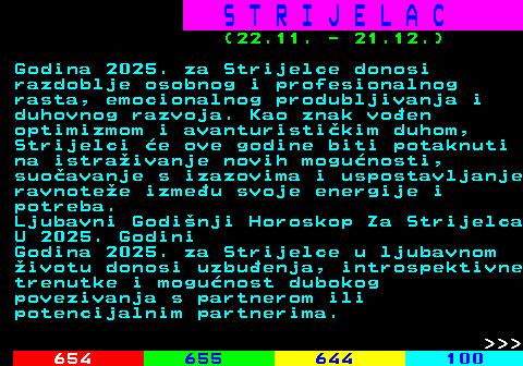 653.1 S T R I J E L A C (22.11. - 21.12.) Godina 2025. za Strijelce donosi razdoblje osobnog i profesionalnog rasta, emocionalnog produbljivanja i duhovnog razvoja. Kao znak voen optimizmom i avanturistikim duhom, Strijelci e ove godine biti potaknuti na istraivanje novih mogunosti, suoavanje s izazovima i uspostavljanje ravnotee izmeu svoje energije i potreba. Ljubavni Godinji Horoskop Za Strijelca U 2025. Godini Godina 2025. za Strijelce u ljubavnom ivotu donosi uzbuenja, introspektivne trenutke i mogunost dubokog povezivanja s partnerom ili potencijalnim partnerima.    