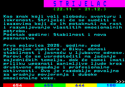 653.2 S T R I J E L A C (22.11. - 21.12.) Kao znak koji voli slobodu, avanturu i iskrenost, Strijelci e se suoiti s izazovima koji e ih potaknuti na rast i razumijevanje vlastitih emocionalnih potreba. Poetak godine: Stabilnost i nova poznanstva Prva polovica 2025. godine, pod utjecajem Jupitera u Biku, donosi stabilnost i jasnou u ljubavne odnose. Parovi e se usredotoiti na jaanje zajednikih temelja, dok e samci imati priliku upoznati zanimljive ljude kroz drutvene dogaaje i profesionalne aktivnosti. Ovo je razdoblje povoljno za gradnju povjerenja i duboke emocionalne veze.    