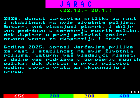 654.1 J A R A C (22.12.- 20.1.) 2025. donosi Jarevima prilike za rast i stabilnost na svim ivotnim poljima. Saturn, va vladajui planet, i dalje vas podrava u donoenju mudrih odluka, dok Jupiter u prvoj polovici godine otvara vrata za ekspanziju i sreu. Godina 2025. donosi Jarevima prilike za rast i stabilnost na svim ivotnim poljima. Saturn, va vladajui planet, i dalje vas podrava u donoenju mudrih odluka, dok Jupiter u prvoj polovici godine otvara vrata za ekspanziju i sreu.    