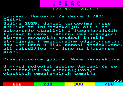 654.2 J A R A C (22.12.- 20.1.) Ljubavni Horoskop Za Jarca U 2025. Godini Godina 2025. donosi Jarevima mnoge prilike za introspekciju, ali i za ostvarenje stabilnih i ispunjavajuih ljubavnih veza. Saturn, va vladajui planet, nastavlja pruati lekcije strpljenja i emocionalne odgovornosti, dok vam Uran u Biku donosi neoekivane, ali uzbudljive promjene na ljubavnom planu. Prva polovica godine: Nova perspektiva U prvoj polovici godine Jarevi e se usredotoiti na produbljivanje vlastitih emocionalnih temelja.    