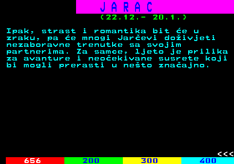 654.5 J A R A C (22.12.- 20.1.) Ipak, strast i romantika bit e u zraku, pa e mnogi Jarevi doivjeti nezaboravne trenutke sa svojim partnerima. Za samce, ljeto je prilika za avanture i neoekivane susrete koji bi mogli prerasti u neto znaajno.    