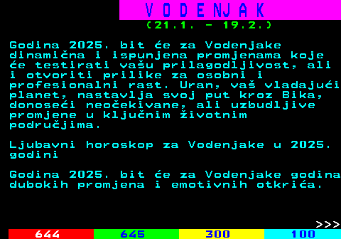 655.1 V O D E NJ A K (21.1. - 19.2.) Godina 2025. bit e za Vodenjake dinamina i ispunjena promjenama koje e testirati vau prilagodljivost, ali i otvoriti prilike za osobni i profesionalni rast. Uran, va vladajui planet, nastavlja svoj put kroz Bika, donosei neoekivane, ali uzbudljive promjene u kljunim ivotnim podrujima. Ljubavni horoskop za Vodenjake u 2025. godini Godina 2025. bit e za Vodenjake godina dubokih promjena i emotivnih otkria.    