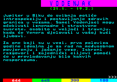 655.3 V O D E NJ A K (21.1. - 19.2.) Jupiter u Biku do svibnja potie introspekciju i postavljanje zdravih granica u vezama. Samci Vodenjaci mogu oekivati iznenadne i strastvene susrete, osobito u veljai i travnju, kada e Venera djelovati u vaoj kui ljubavi. Za one koji su u vezi, prva polovica godine idealna je za rad na meusobnom povjerenju i jaanje veze. Iskreni razgovori i zajedniki ciljevi pomoi e u prevladavanju bilo kakvih nesporazuma.    