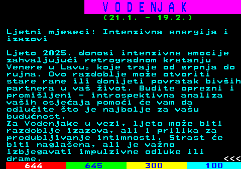 655.4 V O D E NJ A K (21.1. - 19.2.) Ljetni mjeseci: Intenzivna energija i izazovi Ljeto 2025. donosi intenzivne emocije zahvaljujui retrogradnom kretanju Venere u Lavu, koje traje od srpnja do rujna. Ovo razdoblje moe otvoriti stare rane ili donijeti povratak bivih partnera u va ivot. Budite oprezni i promiljeni - introspektivna analiza vaih osjeaja pomoi e vam da odluite to je najbolje za vau budunost. Za Vodenjake u vezi, ljeto moe biti razdoblje izazova, ali i prilika za produbljivanje intimnosti. Strast e biti naglaena, ali je vano izbjegavati impulzivne odluke ili drame.    