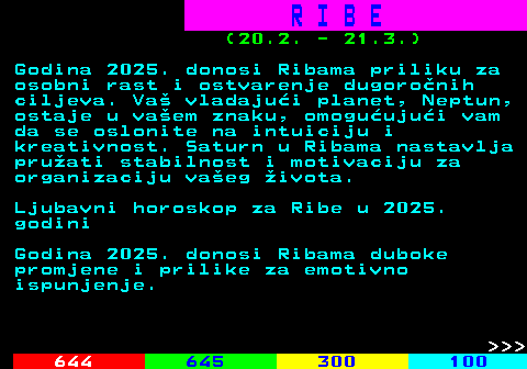 656.1 R I B E (20.2. - 21.3.) Godina 2025. donosi Ribama priliku za osobni rast i ostvarenje dugoronih ciljeva. Va vladajui planet, Neptun, ostaje u vaem znaku, omoguujui vam da se oslonite na intuiciju i kreativnost. Saturn u Ribama nastavlja pruati stabilnost i motivaciju za organizaciju vaeg ivota. Ljubavni horoskop za Ribe u 2025. godini Godina 2025. donosi Ribama duboke promjene i prilike za emotivno ispunjenje.    