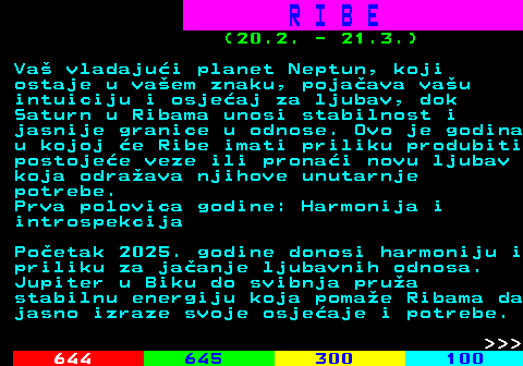 656.2 R I B E (20.2. - 21.3.) Va vladajui planet Neptun, koji ostaje u vaem znaku, pojaava vau intuiciju i osjeaj za ljubav, dok Saturn u Ribama unosi stabilnost i jasnije granice u odnose. Ovo je godina u kojoj e Ribe imati priliku produbiti postojee veze ili pronai novu ljubav koja odraava njihove unutarnje potrebe. Prva polovica godine: Harmonija i introspekcija Poetak 2025. godine donosi harmoniju i priliku za jaanje ljubavnih odnosa. Jupiter u Biku do svibnja prua stabilnu energiju koja pomae Ribama da jasno izraze svoje osjeaje i potrebe.    