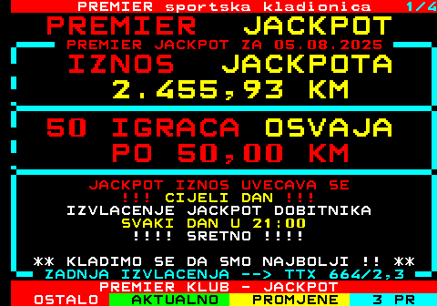 664.1 PREMIER sportska kladionica 1 4 J A C K P O T PREMIER JACKPOT ZA 05.08.2025 I Z N O S J A C K P O T A 2 . 0 0 7 , 3 1 K M 4 1 I G R A C A O S V A J A P O 5 0 , 0 0 K M JACKPOT IZNOS UVECAVA SE !!! CIJELI DAN !!! IZVLACENJE JACKPOT DOBITNIKA SVAKI DAN U 21:00 !!!! SRETNO !!!! ** KLADIMO SE DA SMO NAJBOLJI !! ** ZADNJA IZVLACENJA --  TTX 664 2,3 PREMIER KLUB - JACKPOT