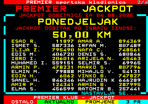 664.2 PREMIER sportska kladionica 2 4 J A C K P O T JACKPOT DOBITNICI ZA 04.08.2025 P O N E D J E L J A K JACKPOT DOBITAK PO IGRACU IZNOSI: 5 0 , 0 0 K M ESAD R. 11897 AMAR A. 894369 ISMET S. 587336 IRFAN M. 807489 ILIJA Z. 795490 NAFA C. 748561 EDIS M. 406720 DENIS S. 680846 IBRO I. 206016 ARIJELA N. 45463 MUHAMED I. 559151 SELMIR S. 69965 ARMIN P. 478231 MARKO S. 807796 ELMIN M. 79888 MIHAJLO V. 54131 EDIN H. 6062 VINKO B. 747827 SANEL H. 846346 HAJRUDIN K 646289 AMIR P. 124341 ARMIN B. 287995 ELMA S. 456599 RATOMIR B. 257441 NASTAVLJA SE... PREMIER KLUB - JACKPOT