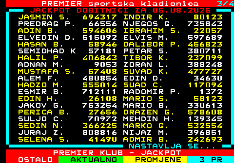 664.3 PREMIER sportska kladionica 3 4 JACKPOT DOBITNICI ZA 04.08.2025 HASAN V. 31670 ENVER H. 83266 DRAGAN G. 21967 EDIN M. 23872 VAHIDIN H. 63032 ALEKSANDAR 9526 NARCIS A. 623276 ELVIS P. 75698 ADELA B. 383214 MUHAMED D. 351881 JOVANA C. 122522 HUSKA S. 644970 HILMIJA C. 143007 VEHAB G. 31633 IBRAHIM B. 64893 BORISLAV B 837576 BORIS C. 123518 LUKA N. 612654 ALISA R. 791435 DANIEL S. 78736 MLADEN V. 60036 JASMIN I. 681158 MARIO J. 37817 ALIJA M. 536122 ADNAN S. 869208 IGOR D. 3076 IVAN B. 393670 AMIR K. 255570 ARMIN N. 278393 MISO G. 65011 BEJNAMID J 165589 ADIS T. 110898 DANICA J. 497807 ARMIN H. 709897 ZORAN J. 421533 ILIJA M. 724967 OMER M. 259131 IVANA B. 778746 NASTAVLJA SE... PREMIER KLUB - JACKPOT