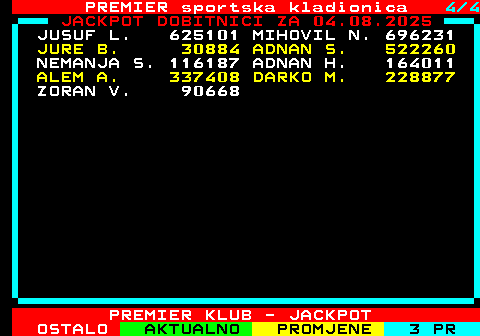 664.4 PREMIER sportska kladionica 4 4 JACKPOT DOBITNICI ZA 04.08.2025 JUSUF L. 625101 MIHOVIL N. 696231 JURE B. 30884 ADNAN S. 522260 NEMANJA S. 116187 ADNAN H. 164011 ALEM A. 337408 DARKO M. 228877 ZORAN V. 90668 PREMIER KLUB - JACKPOT