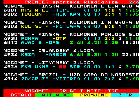 667.2 PREMIER sportska kladionica 2 4 NOGOMET - FINSKA - KOLMONEN ETELA GRUPA 61  MPS ATLE -TUPS (1:0) 1 : 0 1,65 16  TOOLON T -HJK KAN (-:-) 0 : 1 2,90 NOGOMET - FINSKA - KOLMONEN ITA GRUPA B 6003 KULTSU F -FC LAPA (4:0) 8:0 1 1,00 NOGOMET - FINSKA - KOLMONEN POHJOIS SUO 46  PONPA -OTP (1:1) 1 : 1 6,50 6012 AJAX S -OPS 2,40 4,20 2,35 18:30 NOGOMET - ISLANDSKA 4.LIGA 4934 KRIA -ARBOR 6,60 5,80 1,30 22:00 NOGOMET - LITVANSKA 3.LIGA 61  FKS UKME -SIRVENA (0:0) 0 : 0 3,70 NOGOMET - BRAZIL - U20 COPA DO NORDESTE 4914 20 CRUZE -VITORIA (1:0) 2:2 X 5,60 NOGOMET - DRUGE I NIZE LIGE