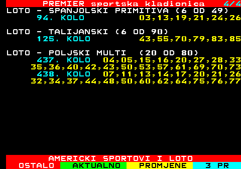 671.4 PREMIER sportska kladionica 4 4 LOTO - SPANJOLSKI PRIMITIVA (6 OD 49) 94. KOLO 03,13,19,21,24,26 LOTO - TALIJANSKI (6 OD 90) 125. KOLO 43,55,70,79,83,85 LOTO - POLJSKI MULTI (20 OD 80) 437. KOLO 04,05,15,16,20,27,28,33 35,36,40,42,43,50,53,57,61,69,70,73 438. KOLO 07,11,13,14,17,20,21,26 32,34,37,44,48,50,60,62,64,75,76,77 AMERICKI SPORTOVI I LOTO