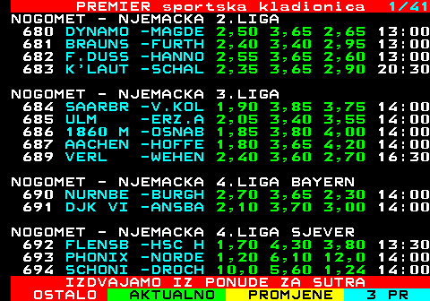 673.1 PREMIER sportska kladionica 1 32 NOGOMET - NJEMACKA 2.LIGA 420 NURNBE -DARMS 2,90 3,75 2,30 18:30 421 MUNSTE -PADER 3,15 3,30 2,30 18:30 NOGOMET - NJEMACKA 3.LIGA 422 SCHWEINFURT -COTTBUS 422 SCHWEI -COTTB 3,40 3,60 2,10 19:00 NOGOMET - NJEMACKA 4.LIGA BAYERN 423 AUBSTA -MEMMI 1,85 3,70 3,65 18:30 424 EICHST -HANKO 2,00 3,70 3,30 18:30 425 BAYERN -SCHWA 1,40 4,90 6,50 19:00 426 ILLERT -FURTH 2,00 3,55 3,40 19:00 427 BUCHBA -WURZB 3,15 3,80 2,00 19:00 429 AUGSBU -UNTER 4,90 4,40 1,55 19:00 NOGOMET - NJEMACKA 4.LIGA SJEVER 430 VFB OL -LUBEC 1,90 3,85 3,40 18:30 NOGOMET - NJEMACKA 4.LIGA SJEVEROISTOK 432 HERTHA -EILEN 2,00 3,75 3,15 19:00 IZDVAJAMO IZ PONUDE ZA SUTRA