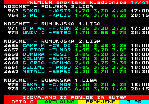 673.19 PREMIER sportska kladionica 19 41 NOGOMET - POLJSKA 3.LIGA 963 SOKOL -JASTR 1,70 3,70 4,40 17:00 964 STAL S -KALIS 1,75 3,70 4,20 20:15 NOGOMET - RUMUNJSKA 1.LIGA 971 UTA AR -F.CON 2,25 3,30 3,30 17:30 970 UNIV.C -PETRO 1,70 3,55 5,70 20:30 NOGOMET - RUMUNJSKA 2.LIGA 4656 CAMP.M -CS DI 2,80 3,45 2,25 10:00 4657 C.PIAT -TUNAR 1,95 3,20 3,85 10:00 4658 DUMBRA -RESIT 3,05 3,20 2,25 10:00 4659 VOLUNT -SLATI 1,70 3,40 4,90 10:00 4660 GLORIA -AFUMA 2,10 3,25 3,30 10:00 4661 SELIMB -TARGU 2,05 3,25 3,35 10:00 4662 METALU -SEPSI 4,30 3,70 1,70 10:30 NOGOMET - BUGARSKA 1.LIGA 975 CSKA S -C.MOR 1,60 3,70 6,20 18:00 978 SLAVIA -LUDOG 6,10 3,70 1,60 20:15 IZDVAJAMO IZ PONUDE ZA SUTRA