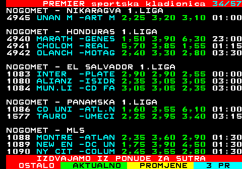 673.34 PREMIER sportska kladionica 34 41 NOGOMET - AUSTRALIJA - NORTHERN TERRIT 6171 DARWIN -HELLE 2,25 3,75 2,70 12:30 NOGOMET - NOVI ZELAND SOUTHERN L 622 UNIV.C -SELWY 1,85 4,70 3,05 01:30 NOGOMET - AFRICKO PRVENSTVO NACIJA GRUP 4937 CAR -MAURI 3,25 2,85 2,50 16:00 4938 TANZAN -MADAG 2,00 3,00 4,50 19:00 NOGOMET - KANADSKA PREMIER LIGA 1170 YORK -FORGE 2,45 3,35 2,65 20:00 1171 CAVALR -HFX W 1,90 3,35 3,85 23:00 NOGOMET - ISLANDSKA PREMIER LIGA (Z) 6286 NZ HOT -FH HA 25,0 9,40 1,07 16:00 NOGOMET - SVEDSKA 1.LIGA (Z) 1172 NZ AIK -KRIST 4,30 4,00 1,65 13:00 1173 NZ HAC -DJURG 1,18 6,50 12,0 16:00 IZDVAJAMO IZ PONUDE ZA SUTRA
