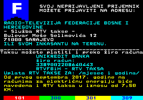 734.1 SVOJ NEPRIJAVLJENI PRIJEMNIK MOETE PRIJAVITI NA ADRESU: RADIO-TELEVIZIJA FEDERACIJE BOSNE I HERCEGOVINE - Sluba RTV takse - Bulevar Mee Selimovia 12 71000 SARAJEVO ILI SVOM INKASANTU NA TERENU. _______________________________________ Taksu moete platiti i preko iro rauna UNIKREDIT BANKA iro raun: 3389002208640443 RTVFBiH - RTV TAKSA Uplata RTV TAKSE ZA:  mjesec i godina Od prvog septembra 2017. godine na raunima za elektrinu energiju bie navedena i RTV taksa u iznosu od 7,50 KM.