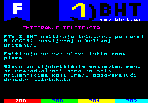 899.1 www.bhrt.ba EMITIRANJE TELETEKSTA FTV I BHT emitiraju teletekst po normi B (CCIR) razvijenoj u Velikoj Britaniji. Emitiraju se sva slova latininog pisma. Slova sa dijakritikim znakovima mogu se reproducirati samo na onim prijemnicima koji imaju odgovarajui dekoder teleteksta.